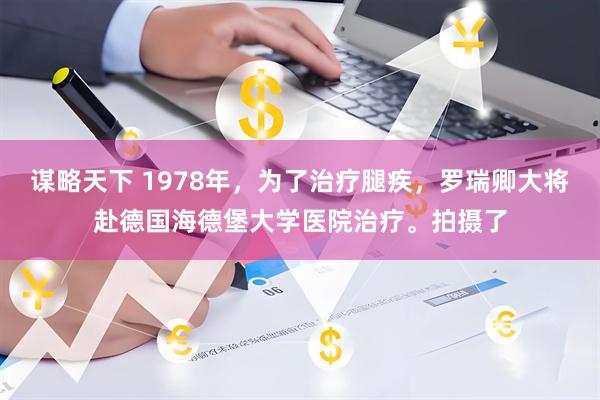 谋略天下 1978年，为了治疗腿疾，罗瑞卿大将赴德国海德堡大学医院治疗。拍摄了