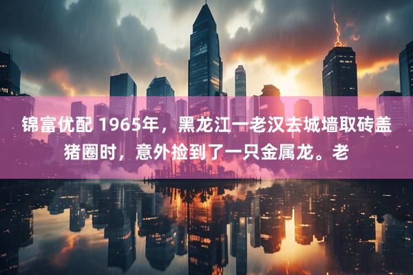 锦富优配 1965年，黑龙江一老汉去城墙取砖盖猪圈时，意外捡到了一只金属龙。老