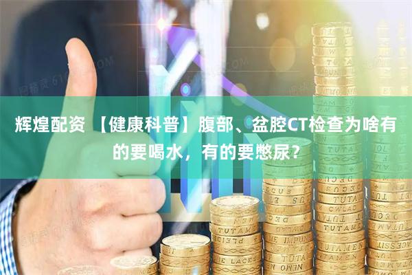 辉煌配资 【健康科普】腹部、盆腔CT检查为啥有的要喝水，有的要憋尿？
