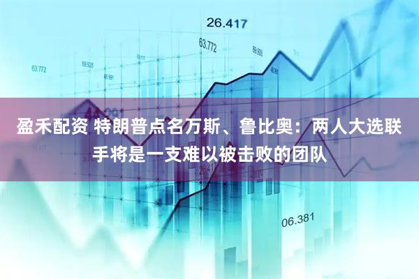 盈禾配资 特朗普点名万斯、鲁比奥：两人大选联手将是一支难以被击败的团队
