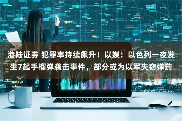 港陆证券 犯罪率持续飙升！以媒：以色列一夜发生7起手榴弹袭击事件，部分或为以军失窃弹药