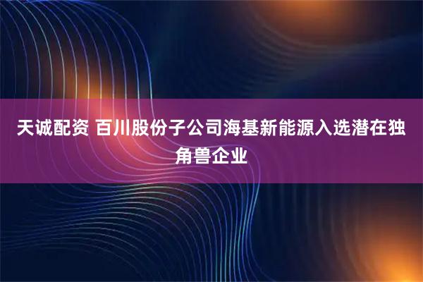 天诚配资 百川股份子公司海基新能源入选潜在独角兽企业