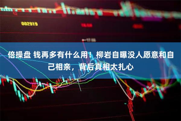 倍操盘 钱再多有什么用！柳岩自曝没人愿意和自己相亲，背后真相太扎心