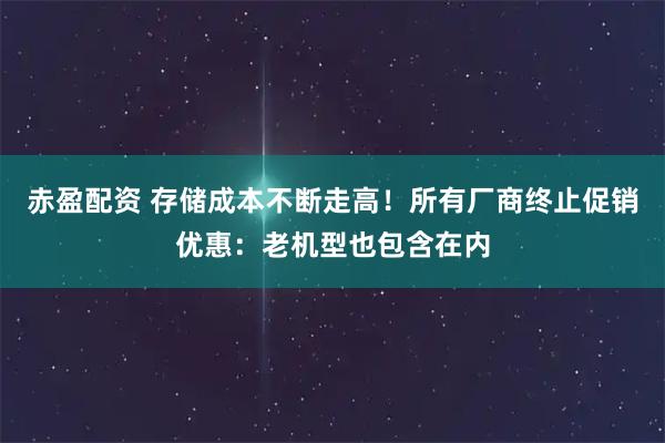 赤盈配资 存储成本不断走高！所有厂商终止促销优惠：老机型也包含在内