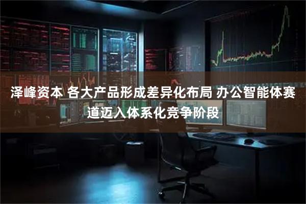 泽峰资本 各大产品形成差异化布局 办公智能体赛道迈入体系化竞争阶段